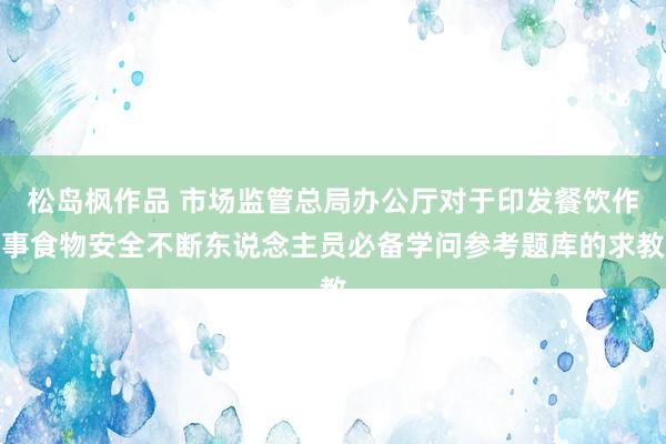 松岛枫作品 市场监管总局办公厅对于印发餐饮作事食物安全不断东说念主员必备学问参考题库的求教